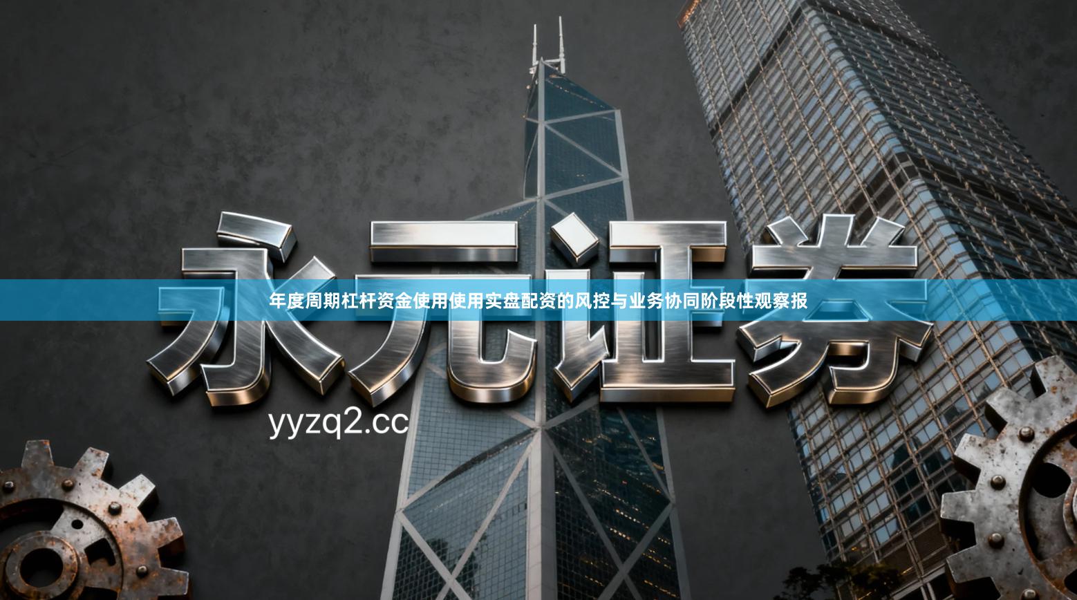 年度周期杠杆资金使用使用实盘配资的风控与业务协同阶段性观察报